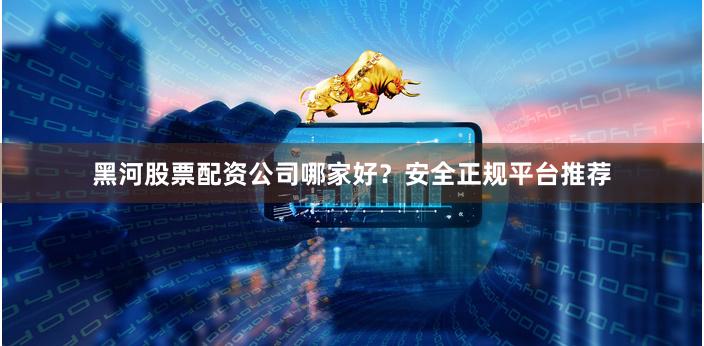 黑河股票配資公司哪家好？安全正規平臺推薦