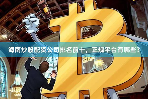 海南炒股配資公司排名前十，正規平臺有哪些？